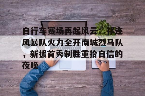 自行车赛场再起风云：祁连风暴队火力全开南城烈马队，新援首秀制胜重拾自信的夜晚的简单介绍-九游官方入口